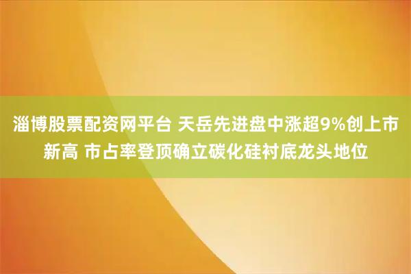 淄博股票配资网平台 天岳先进盘中涨超9%创上市新高 市占率登顶确立碳化硅衬底龙头地位
